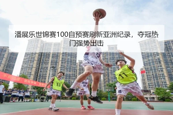 潘展乐世锦赛100自预赛刷新亚洲纪录，夺冠热门强势出击