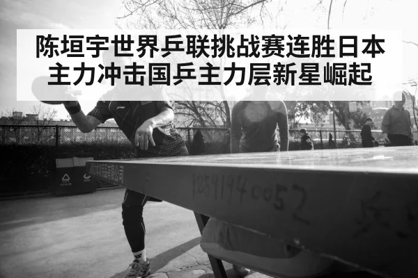 陈垣宇世界乒联挑战赛连胜日本主力冲击国乒主力层新星崛起