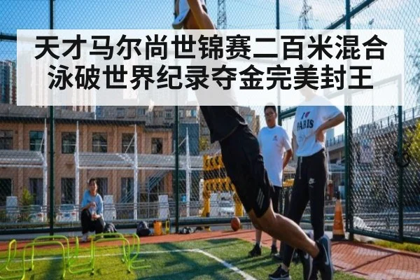 天才马尔尚世锦赛二百米混合泳破世界纪录夺金完美封王